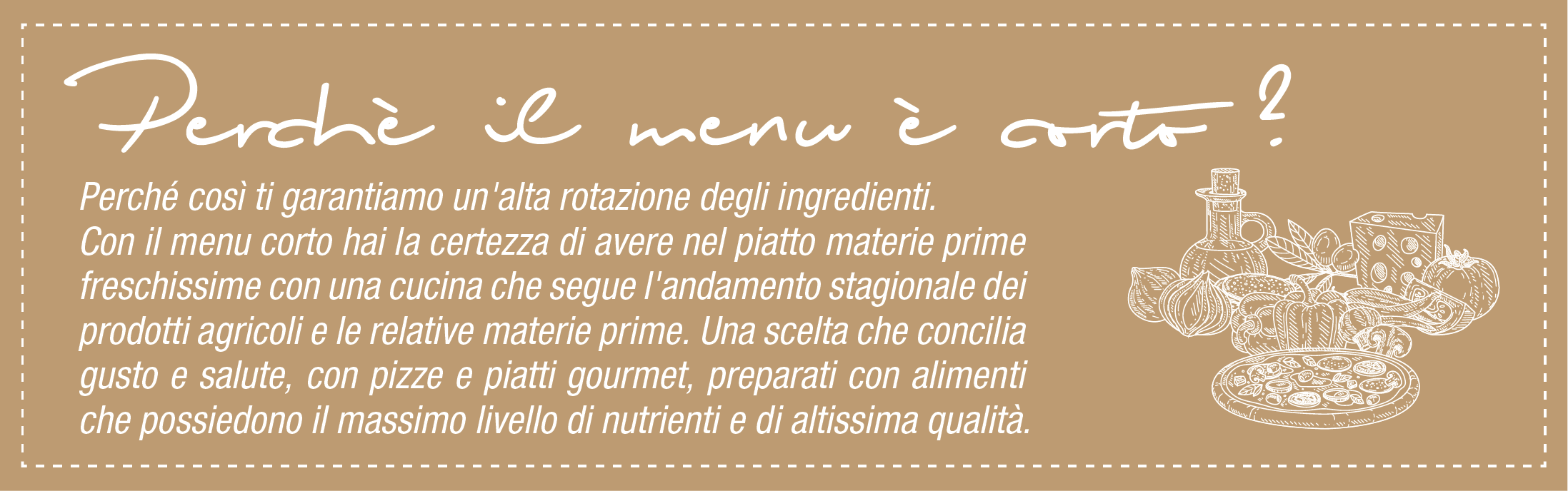 Perchè il menu è corto ? Perché così ti garantiamo un'alta rotazione degli ingredienti. Con il menu corto hai la certezza di avere nel piatto materie prime freschissime con una cucina che segue l'andamento stagionale dei prodotti agricoli e le relative materie prime. Una scelta che concilia gusto e salute, con pizze e piatti gourmet, preparati con alimenti che possiedono il massimo livello di nutrienti e di altissima qualità.